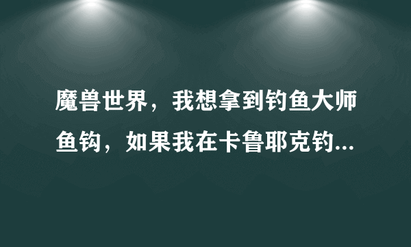 魔兽世界，我想拿到钓鱼大师鱼钩，如果我在卡鲁耶克钓鱼大赛钓到黑鳍鲨，应该往达拉然跑还是藏宝海湾？