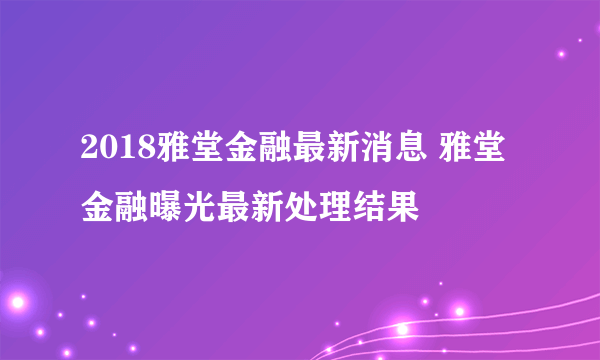 2018雅堂金融最新消息 雅堂金融曝光最新处理结果