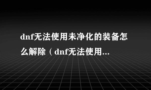 dnf无法使用未净化的装备怎么解除（dnf无法使用未净化的装备）