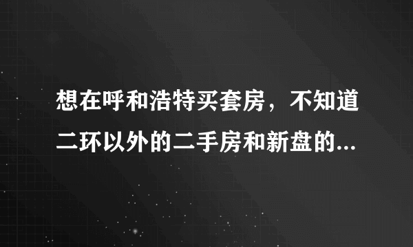 想在呼和浩特买套房，不知道二环以外的二手房和新盘的房价怎么样，请各位帮忙指点一下，谢谢！