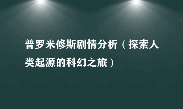 普罗米修斯剧情分析（探索人类起源的科幻之旅）