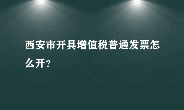 西安市开具增值税普通发票怎么开？