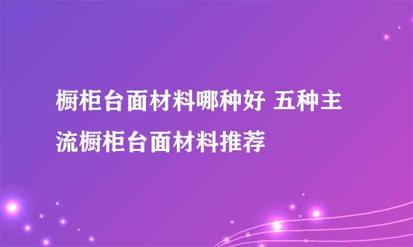 橱柜台面材料哪种好 五种主流橱柜台面材料推荐