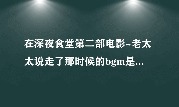 在深夜食堂第二部电影~老太太说走了那时候的bgm是啥~心疼..(｡˘•ε•˘