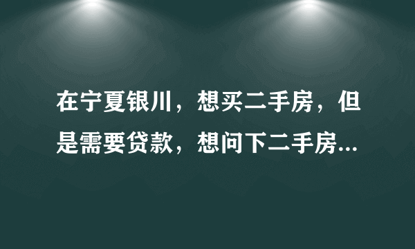 在宁夏银川，想买二手房，但是需要贷款，想问下二手房办房贷的情况