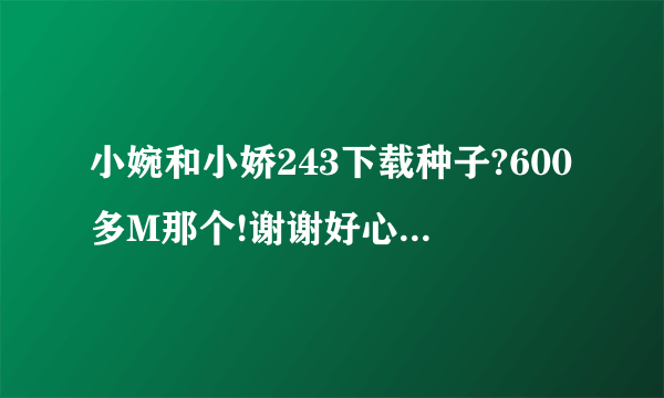 小婉和小娇243下载种子?600多M那个!谢谢好心人有好报