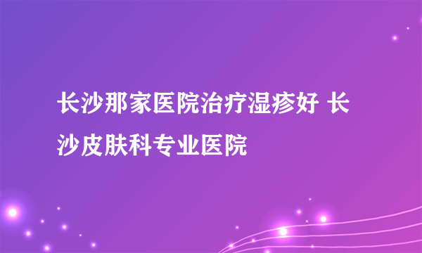 长沙那家医院治疗湿疹好 长沙皮肤科专业医院