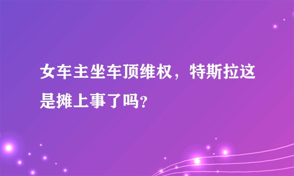 女车主坐车顶维权，特斯拉这是摊上事了吗？