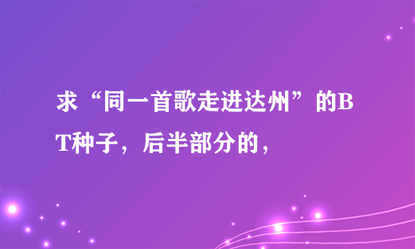 求“同一首歌走进达州”的BT种子，后半部分的，