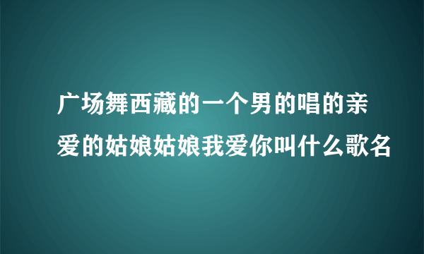 广场舞西藏的一个男的唱的亲爱的姑娘姑娘我爱你叫什么歌名