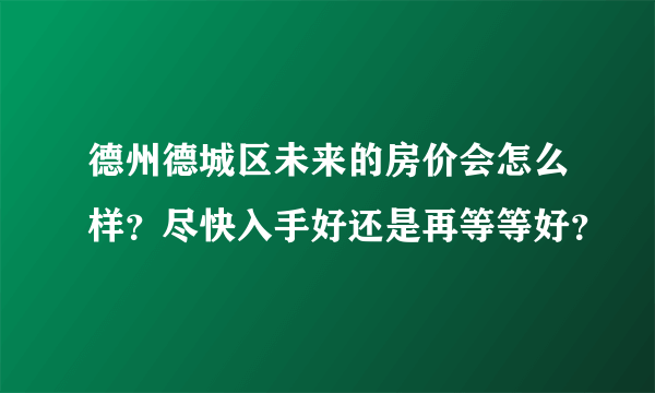 德州德城区未来的房价会怎么样？尽快入手好还是再等等好？
