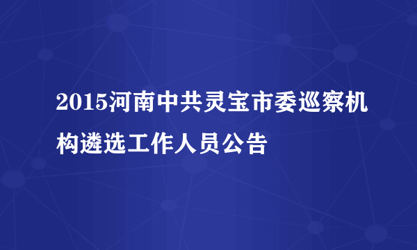 2015河南中共灵宝市委巡察机构遴选工作人员公告