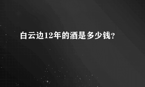 白云边12年的酒是多少钱？