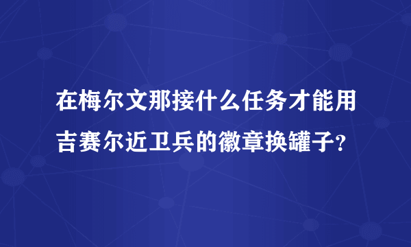在梅尔文那接什么任务才能用吉赛尔近卫兵的徽章换罐子？