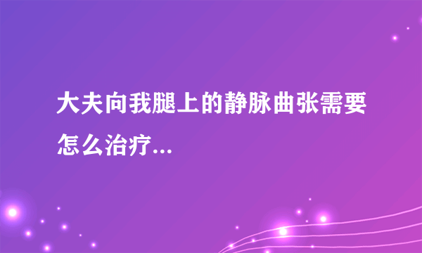 大夫向我腿上的静脉曲张需要怎么治疗...