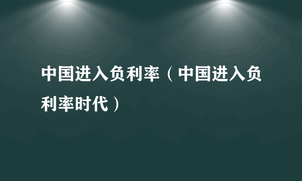 中国进入负利率（中国进入负利率时代）