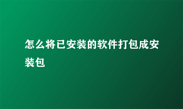 怎么将已安装的软件打包成安装包