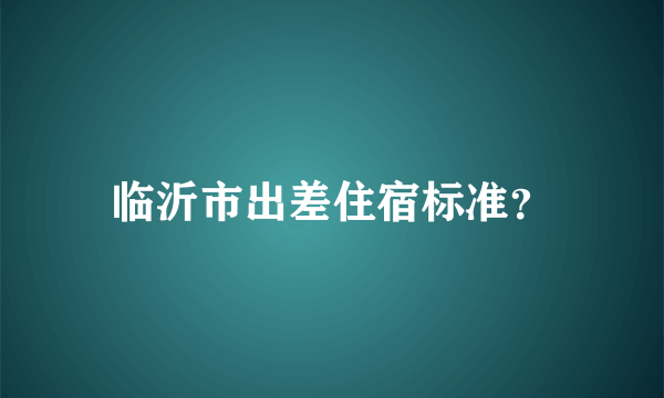 临沂市出差住宿标准？