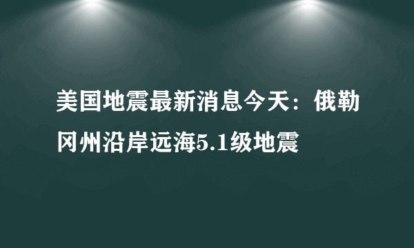 美国地震最新消息今天：俄勒冈州沿岸远海5.1级地震