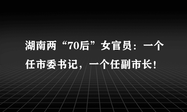 湖南两“70后”女官员：一个任市委书记，一个任副市长！