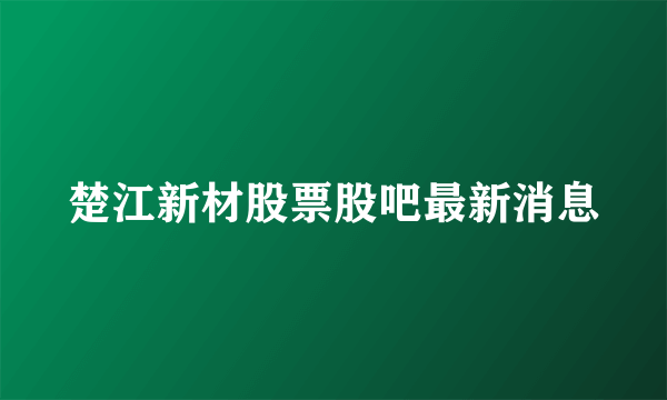 楚江新材股票股吧最新消息