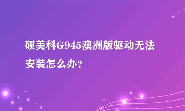 硕美科G945澳洲版驱动无法安装怎么办？