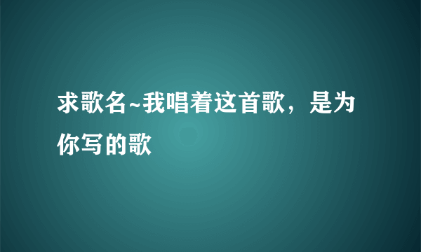 求歌名~我唱着这首歌，是为你写的歌