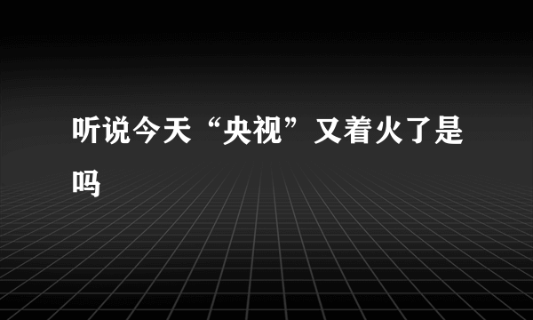 听说今天“央视”又着火了是吗
