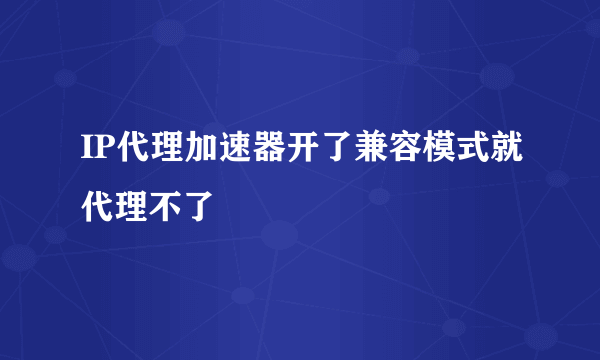 IP代理加速器开了兼容模式就代理不了