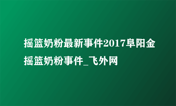摇篮奶粉最新事件2017阜阳金摇篮奶粉事件_飞外网
