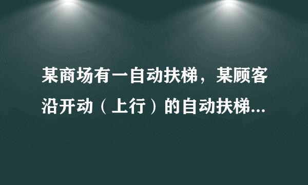 某商场有一自动扶梯，某顾客沿开动（上行）的自动扶梯走上楼时，数得走了16级，当他以同样的速度（相对电梯）沿开动（上行）的