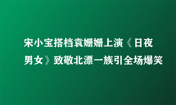 宋小宝搭档袁姗姗上演《日夜男女》致敬北漂一族引全场爆笑