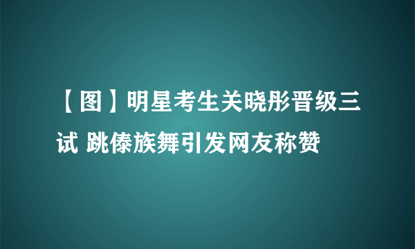 【图】明星考生关晓彤晋级三试 跳傣族舞引发网友称赞