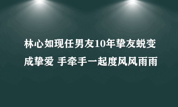 林心如现任男友10年挚友蜕变成挚爱 手牵手一起度风风雨雨