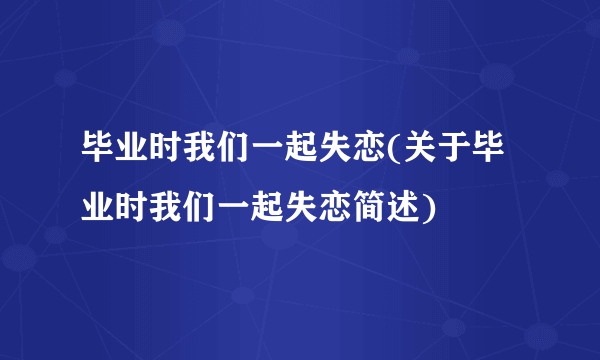 毕业时我们一起失恋(关于毕业时我们一起失恋简述)