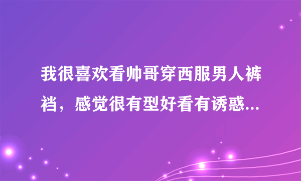 我很喜欢看帅哥穿西服男人裤裆，感觉很有型好看有诱惑力，还想闻闻他们的裤裆味道，是什么原因呀？