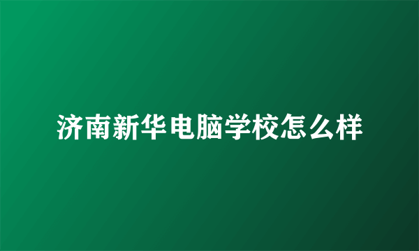 济南新华电脑学校怎么样