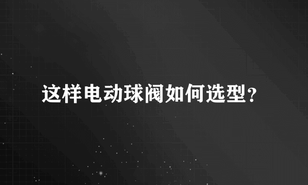 这样电动球阀如何选型？