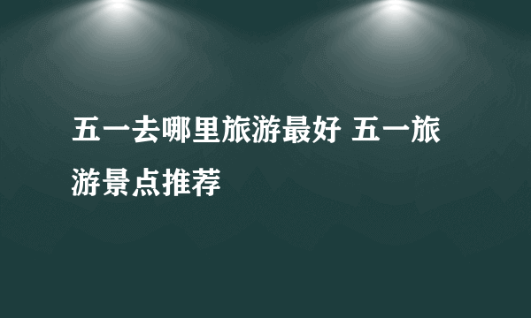 五一去哪里旅游最好 五一旅游景点推荐