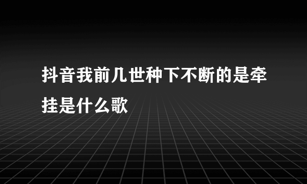 抖音我前几世种下不断的是牵挂是什么歌