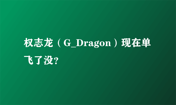 权志龙（G_Dragon）现在单飞了没？