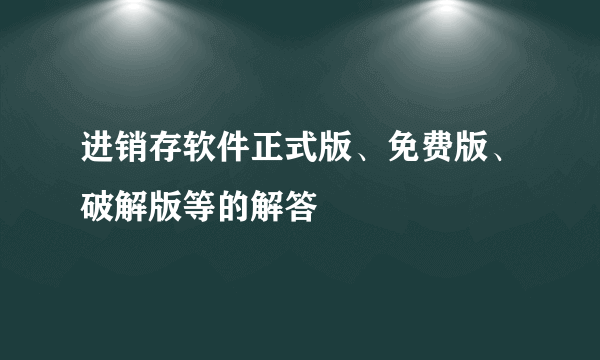 进销存软件正式版、免费版、破解版等的解答