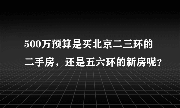 500万预算是买北京二三环的二手房，还是五六环的新房呢？