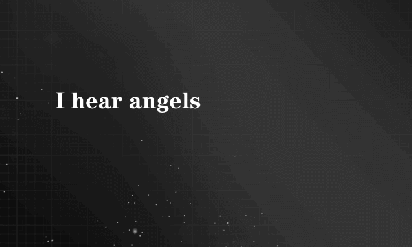 I hear angels