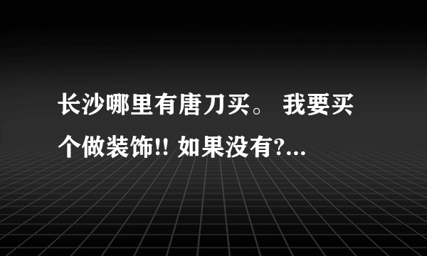 长沙哪里有唐刀买。 我要买个做装饰!! 如果没有??那么哪里有刀匠我要他打造。。