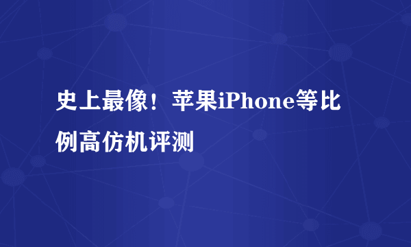 史上最像！苹果iPhone等比例高仿机评测