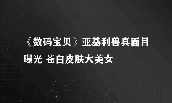 《数码宝贝》亚基利兽真面目曝光 苍白皮肤大美女