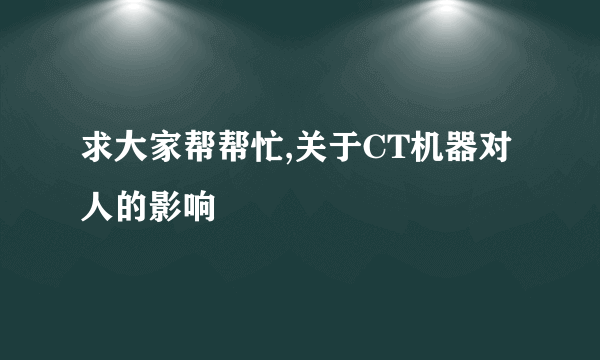 求大家帮帮忙,关于CT机器对人的影响