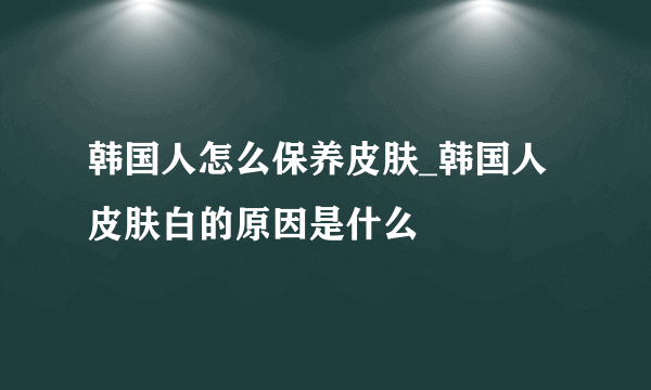 韩国人怎么保养皮肤_韩国人皮肤白的原因是什么