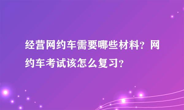 经营网约车需要哪些材料？网约车考试该怎么复习？